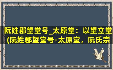 阮姓郡望堂号_太原堂：以望立堂(阮姓郡望堂号-太原堂，阮氏宗族繁衍源流的精神支撑！)