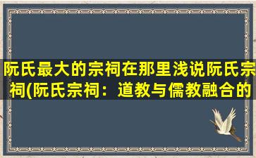 阮氏最大的宗祠在那里浅说阮氏宗祠(阮氏宗祠：道教与儒教融合的文化瑰宝)