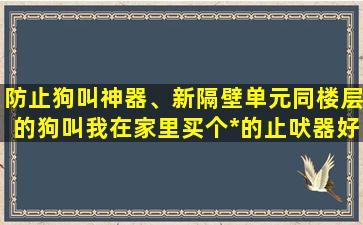 防止狗叫神器、新隔壁单元同楼层的狗叫我在家里买个*的止吠器好使吗