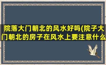 院落大门朝北的风水好吗(院子大门朝北的房子在风水上要注意什么)