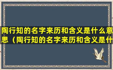 陶行知的名字来历和含义是什么意思（陶行知的名字来历和含义是什么意思啊）