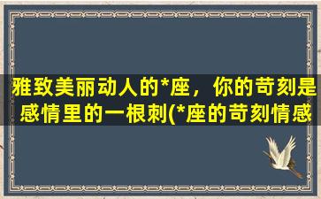 雅致美丽动人的*座，你的苛刻是感情里的一根刺(*座的苛刻情感：美丽却有刺，揭秘星座内心世界)