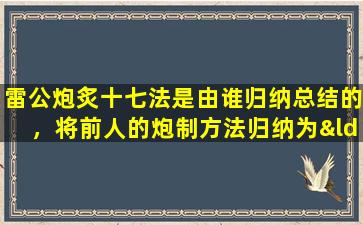 雷公炮炙十七法是由谁归纳总结的，将前人的炮制方法归纳为“雷公炮炙十七法”的是