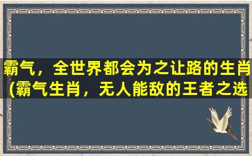 霸气，全世界都会为之让路的生肖(霸气生肖，无人能敌的王者之选)