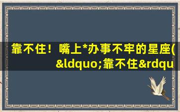 靠不住！嘴上*办事不牢的星座(“靠不住”的星座排行榜，你知道第一名是哪个吗？)