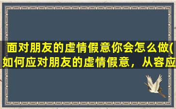 面对朋友的虚情假意你会怎么做(如何应对朋友的虚情假意，从容应对人际关系的挑战)