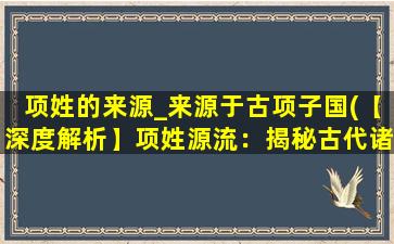 项姓的来源_来源于古项子国(【深度解析】项姓源流：揭秘古代诸侯国项子国的历史秘密)