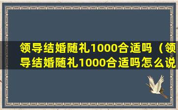 领导结婚随礼1000合适吗（领导结婚随礼1000合适吗怎么说）