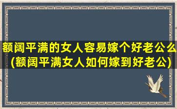 额阔平满的女人容易嫁个好老公么(额阔平满女人如何嫁到好老公)