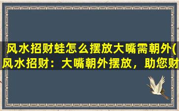 风水招财蛙怎么摆放大嘴需朝外(风水招财：大嘴朝外摆放，助您财运亨通)