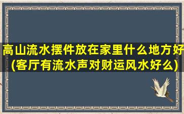 高山流水摆件放在家里什么地方好(客厅有流水声对财运风水好么)