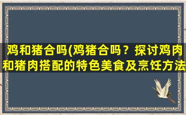 鸡和猪合吗(鸡猪合吗？探讨鸡肉和猪肉搭配的特色美食及烹饪方法)