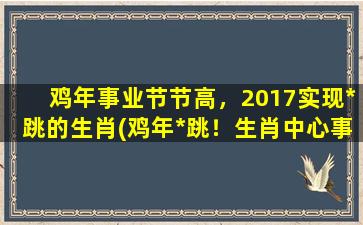 鸡年事业节节高，2017实现*跳的生肖(鸡年*跳！生肖中心事业节节高的秘密揭晓！)