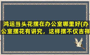 鸿运当头花摆在办公室哪里好(办公室摆花有讲究，这样摆不仅吉祥如意，还能让你的事业鸿运当头！)