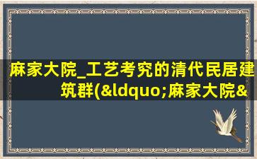 麻家大院_工艺考究的清代民居建筑群(“麻家大院”：清代民居建筑群及文化遗产解析)