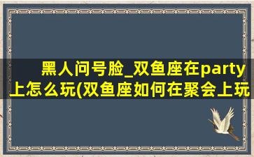 黑人问号脸_双鱼座在party上怎么玩(双鱼座如何在聚会上玩耍？黑人问号表情告诉你！)