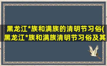 黑龙江*族和满族的清明节习俗(黑龙江*族和满族清明节习俗及其传统意义)