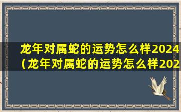 龙年对属蛇的运势怎么样2024（龙年对属蛇的运势怎么样2024年结婚）