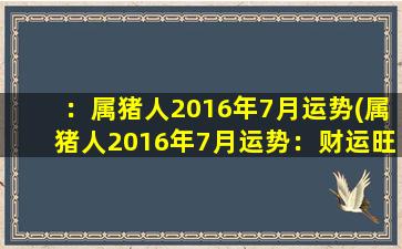 ：属猪人2016年7月运势(属猪人2016年7月运势：财运旺盛，爱情甜蜜，只需稳扎稳打，坚定信念！)